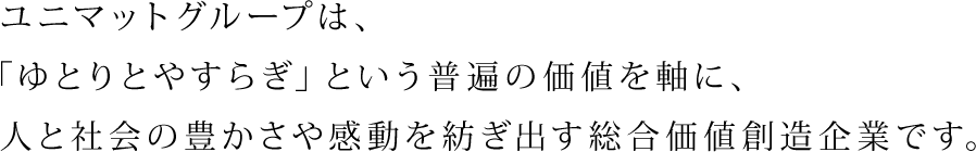 ユニマットグループは、「ゆとりとやすらぎ」という普遍の価値を軸に、人と社会の豊かさや感動を紡ぎ出す総合価値創造企業です。