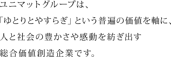 ユニマットグループは、「ゆとりとやすらぎ」という普遍の価値を軸に、人と社会の豊かさや感動を紡ぎ出す総合価値創造企業です。